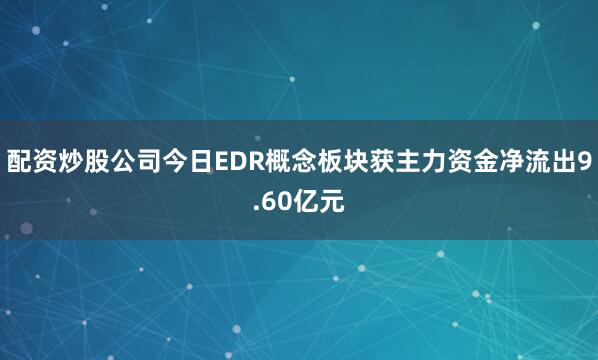 配资炒股公司今日EDR概念板块获主力资金净流出9.60亿元