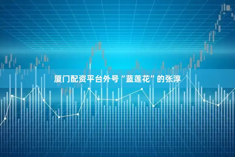 厦门配资平台外号“蓝莲花”的张淳