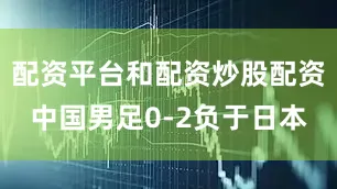 配资平台和配资炒股配资中国男足0-2负于日本