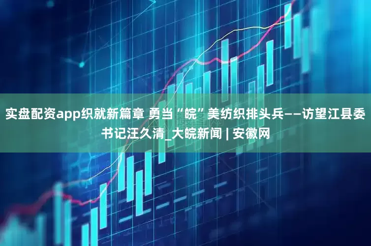 实盘配资app织就新篇章 勇当“皖”美纺织排头兵——访望江县委书记汪久清_大皖新闻 | 安徽网