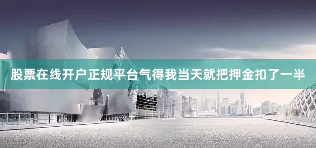 股票在线开户正规平台气得我当天就把押金扣了一半