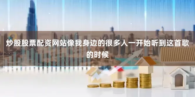 炒股股票配资网站像我身边的很多人一开始听到这首歌的时候