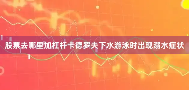 股票去哪里加杠杆卡德罗夫下水游泳时出现溺水症状