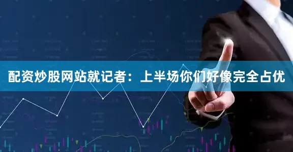 配资炒股网站就记者：上半场你们好像完全占优