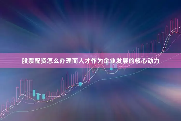 股票配资怎么办理而人才作为企业发展的核心动力