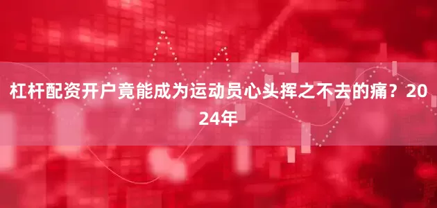 杠杆配资开户竟能成为运动员心头挥之不去的痛？2024年