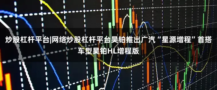 炒股杠杆平台|网络炒股杠杆平台昊铂推出广汽“星源增程”首搭车型昊铂HL增程版