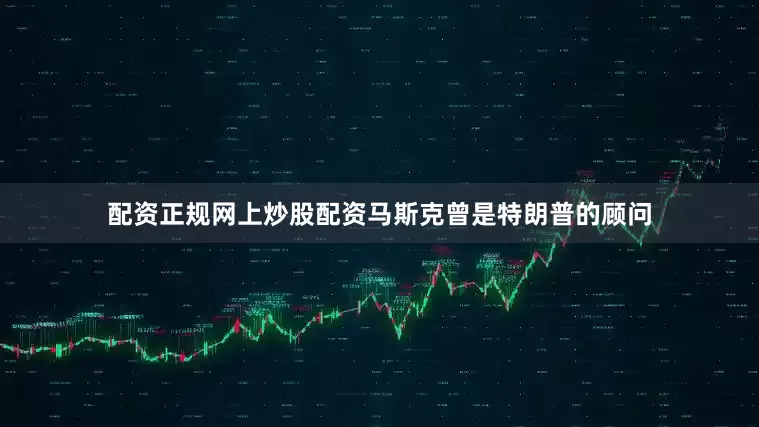 配资正规网上炒股配资马斯克曾是特朗普的顾问