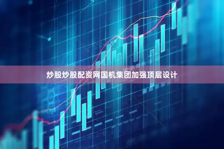 炒股炒股配资网国机集团加强顶层设计
