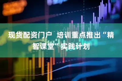 现货配资门户  培训重点推出“精智课堂”实践计划